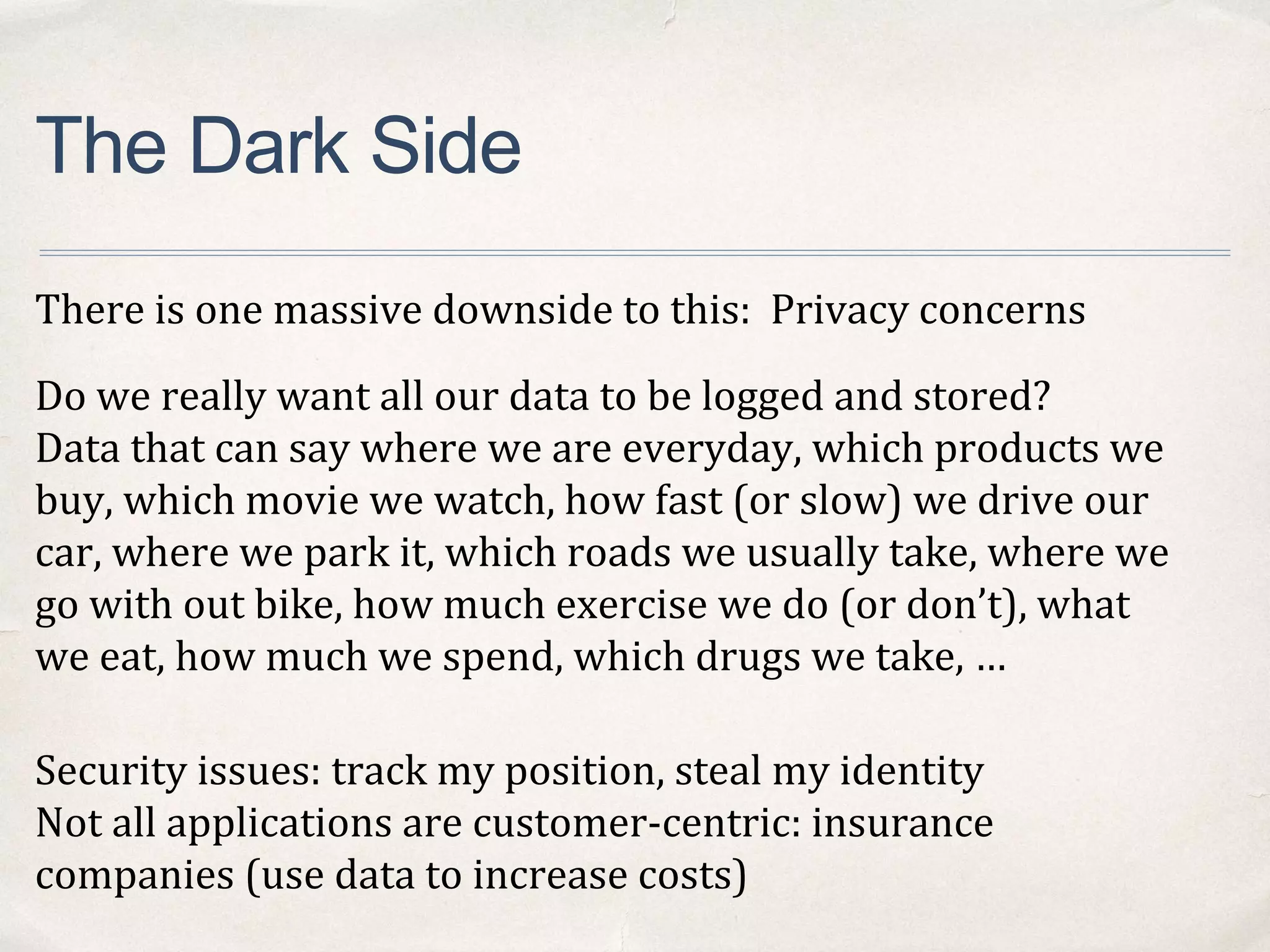 The Dark Side
There is one massive downside to this: Privacy concerns
Do we really want all our data to be logged and stored?
Data that can say where we are everyday, which products we
buy, which movie we watch, how fast (or slow) we drive our
car, where we park it, which roads we usually take, where we
go with out bike, how much exercise we do (or don’t), what
we eat, how much we spend, which drugs we take, …
Security issues: track my position, steal my identity
Not all applications are customer-centric: insurance
companies (use data to increase costs)
 