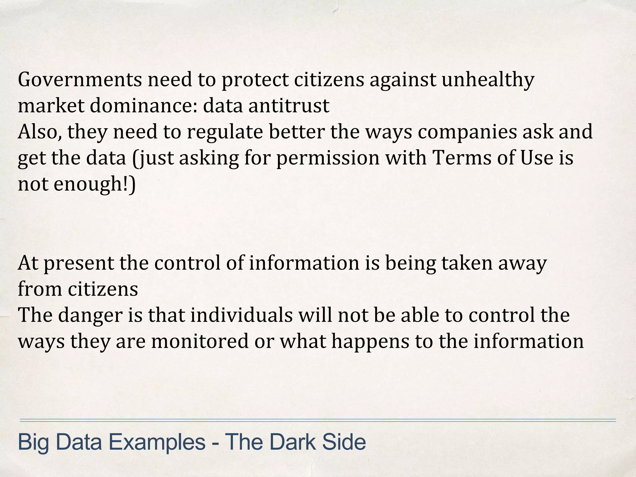 Governments need to protect citizens against unhealthy
market dominance: data antitrust
Also, they need to regulate better the ways companies ask and
get the data (just asking for permission with Terms of Use is
not enough!)
Big Data Examples - The Dark Side
At present the control of information is being taken away
from citizens
The danger is that individuals will not be able to control the
ways they are monitored or what happens to the information
 