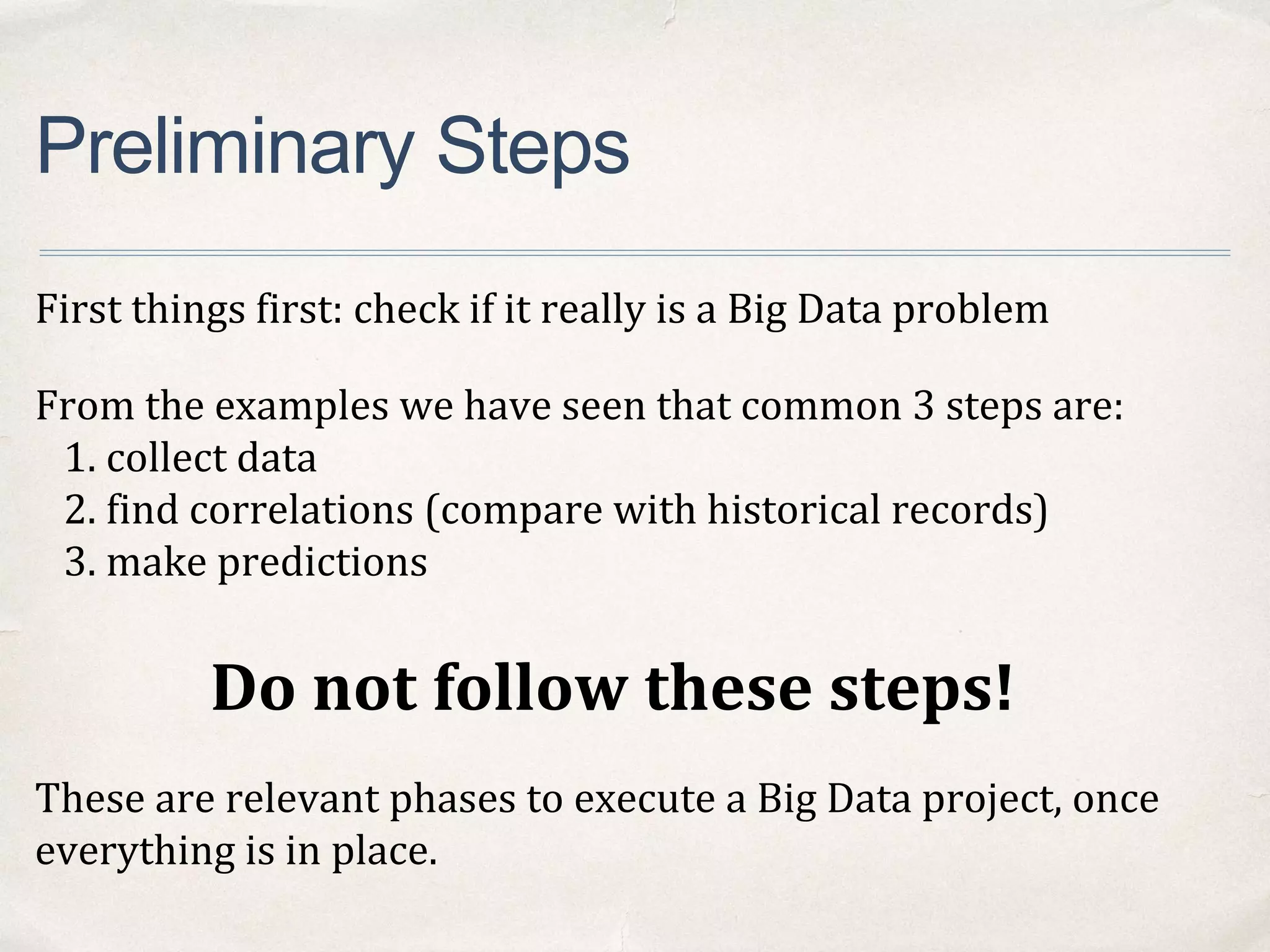 Preliminary Steps
First things first: check if it really is a Big Data problem
From the examples we have seen that common 3 steps are:
1. collect data
2. find correlations (compare with historical records)
3. make predictions
Do not follow these steps!
These are relevant phases to execute a Big Data project, once
everything is in place.
 