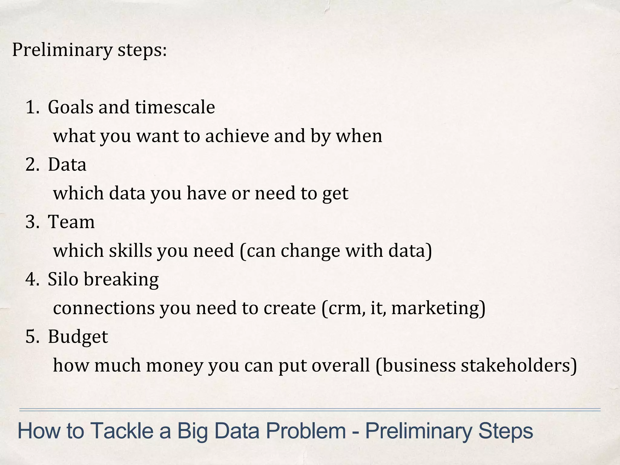Preliminary steps:
1. Goals and timescale
what you want to achieve and by when
2. Data
which data you have or need to get
3. Team
which skills you need (can change with data)
4. Silo breaking
connections you need to create (crm, it, marketing)
5. Budget
how much money you can put overall (business stakeholders)
How to Tackle a Big Data Problem - Preliminary Steps
 