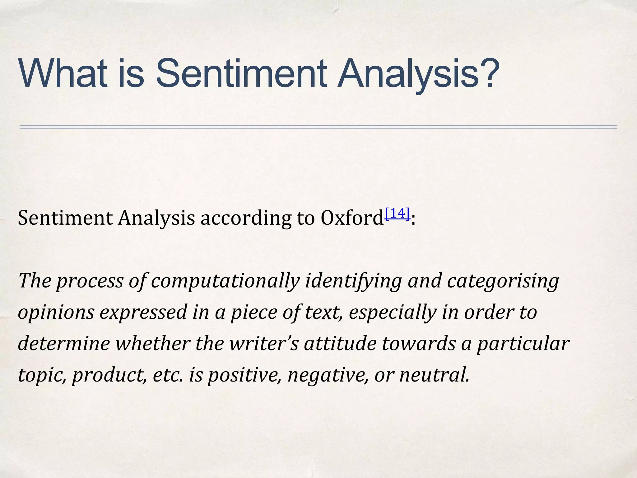 What is Sentiment Analysis?
Sentiment Analysis according to Oxford[14]:
The process of computationally identifying and categorising
opinions expressed in a piece of text, especially in order to
determine whether the writer’s attitude towards a particular
topic, product, etc. is positive, negative, or neutral.
 