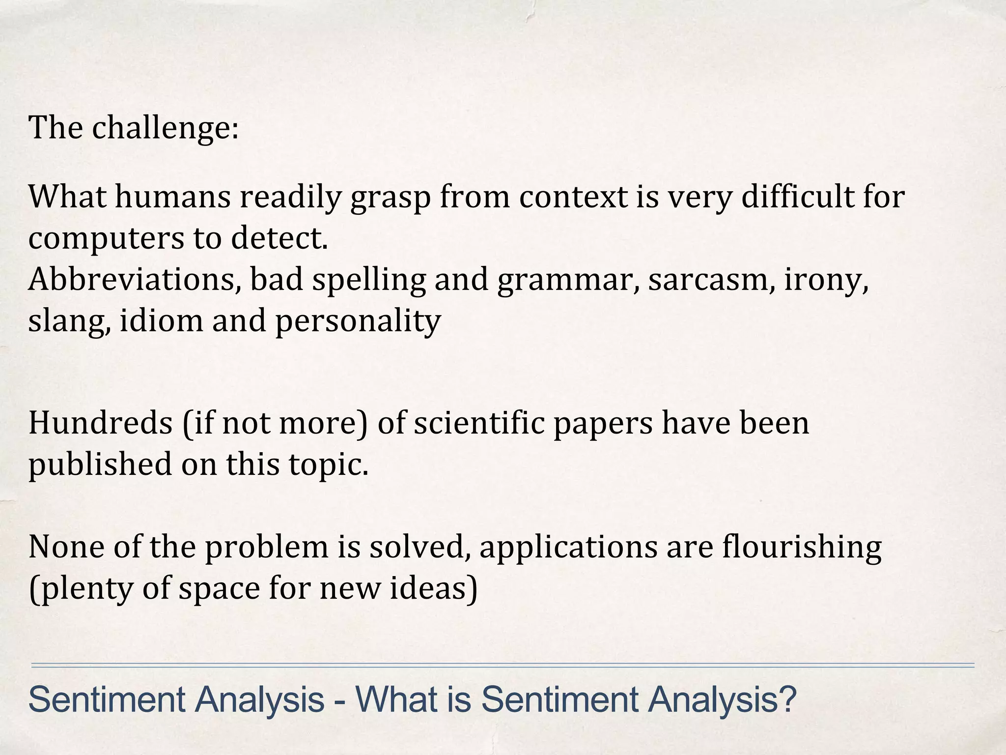 The challenge:
Sentiment Analysis - What is Sentiment Analysis?
Hundreds (if not more) of scientific papers have been
published on this topic.
None of the problem is solved, applications are flourishing
(plenty of space for new ideas)
What humans readily grasp from context is very difficult for
computers to detect.
Abbreviations, bad spelling and grammar, sarcasm, irony,
slang, idiom and personality
 