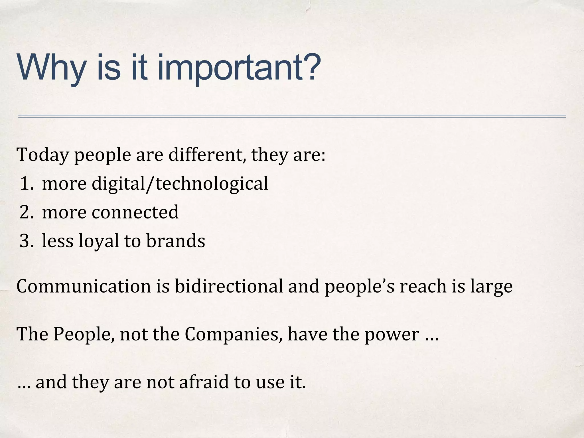 Why is it important?
Today people are different, they are:
1. more digital/technological
2. more connected
3. less loyal to brands
Communication is bidirectional and people’s reach is large
The People, not the Companies, have the power …
… and they are not afraid to use it.
 