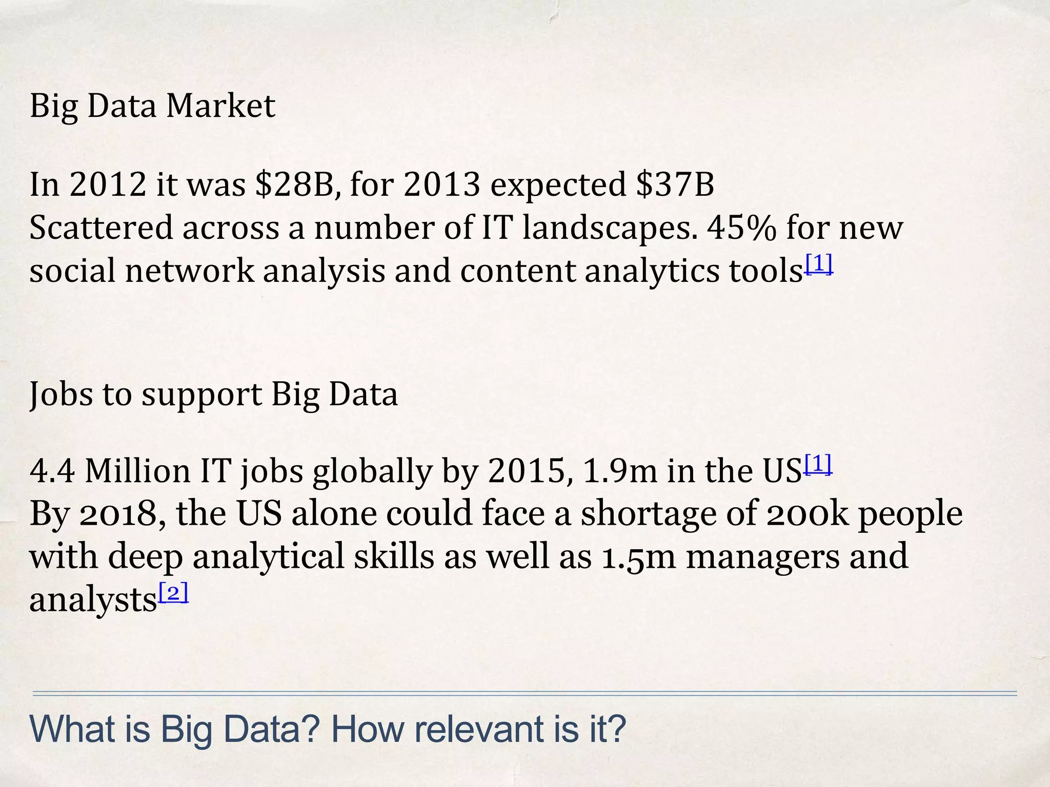 Big Data Market
What is Big Data? How relevant is it?
Jobs to support Big Data
In 2012 it was $28B, for 2013 expected $37B
Scattered across a number of IT landscapes. 45% for new
social network analysis and content analytics tools[1]
4.4 Million IT jobs globally by 2015, 1.9m in the US[1]
By 2018, the US alone could face a shortage of 200k people
with deep analytical skills as well as 1.5m managers and
analysts[2]
 