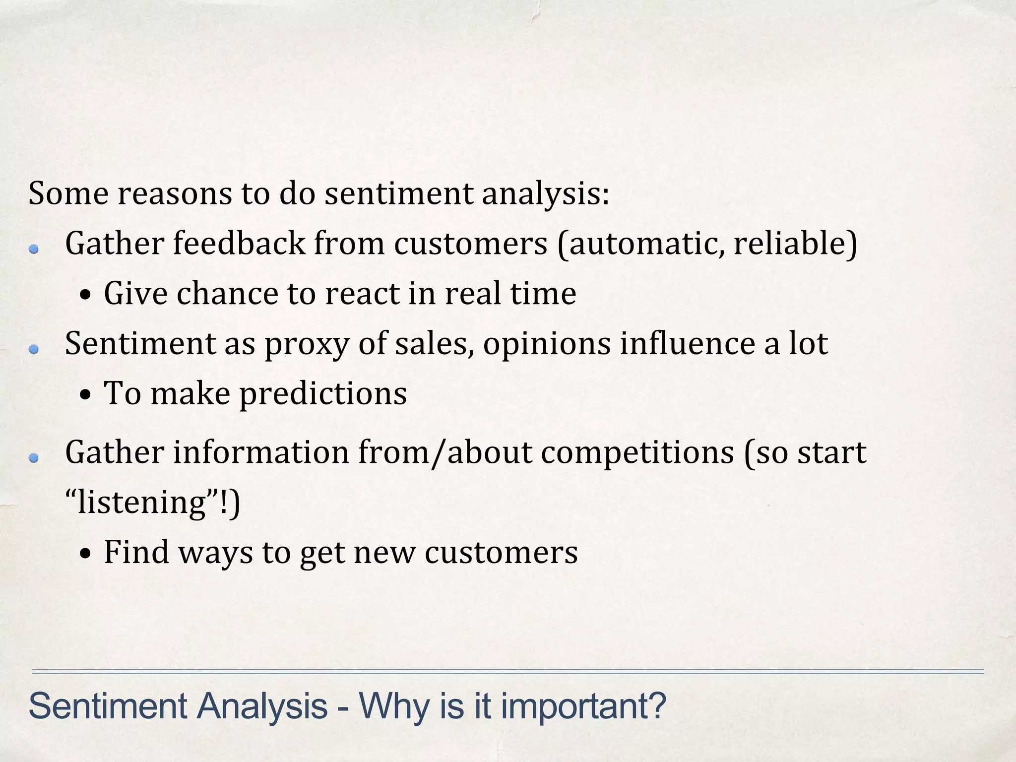 Some reasons to do sentiment analysis:
Gather feedback from customers (automatic, reliable)
• Give chance to react in real time
Sentiment as proxy of sales, opinions influence a lot
• To make predictions
Sentiment Analysis - Why is it important?
Gather information from/about competitions (so start
“listening”!)
• Find ways to get new customers
 