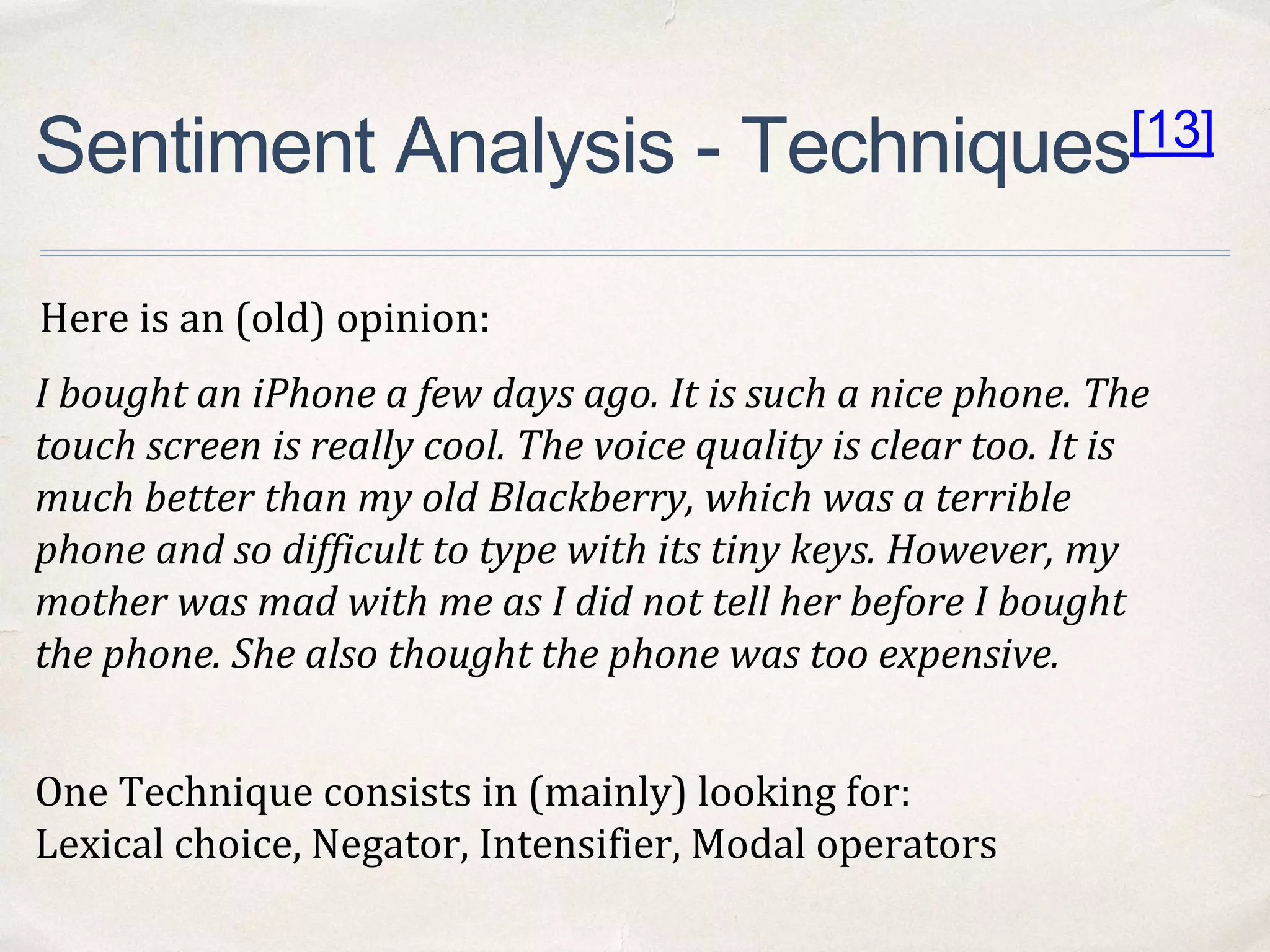 Sentiment Analysis - Techniques[13]
One Technique consists in (mainly) looking for:
Lexical choice, Negator, Intensifier, Modal operators
I bought an iPhone a few days ago. It is such a nice phone. The
touch screen is really cool. The voice quality is clear too. It is
much better than my old Blackberry, which was a terrible
phone and so difficult to type with its tiny keys. However, my
mother was mad with me as I did not tell her before I bought
the phone. She also thought the phone was too expensive.
Here is an (old) opinion:
 