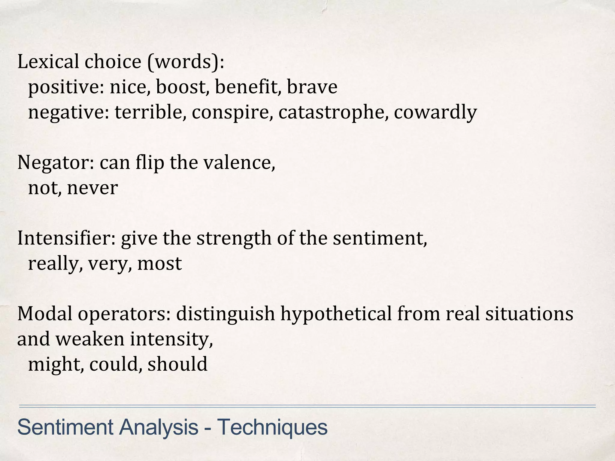 Sentiment Analysis - Techniques
Lexical choice (words):
positive: nice, boost, benefit, brave
negative: terrible, conspire, catastrophe, cowardly
Negator: can flip the valence,
not, never
Intensifier: give the strength of the sentiment,
really, very, most
Modal operators: distinguish hypothetical from real situations
and weaken intensity,
might, could, should
 