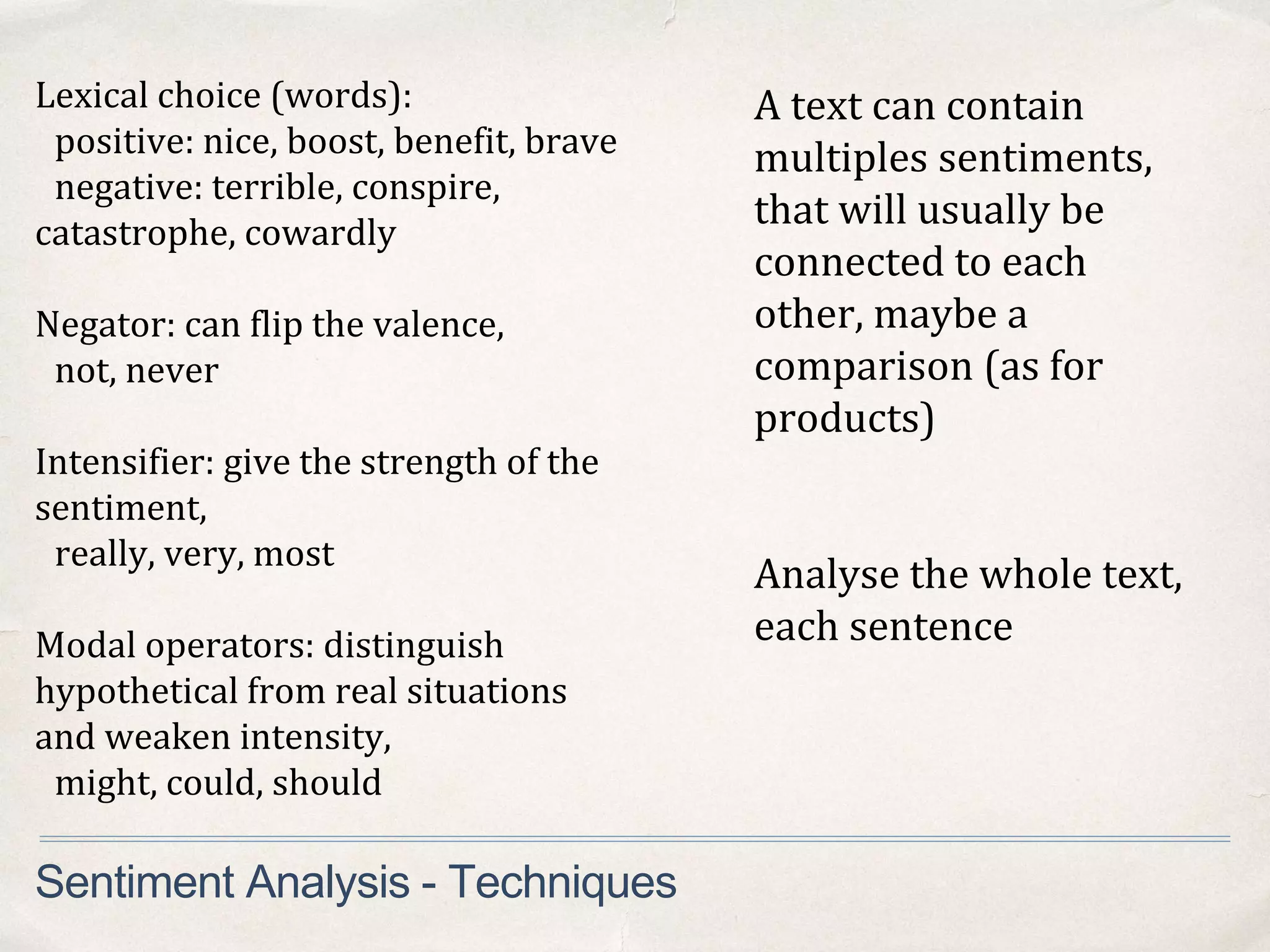 A text can contain
multiples sentiments,
that will usually be
connected to each
other, maybe a
comparison (as for
products)
Analyse the whole text,
each sentence
Sentiment Analysis - Techniques
Lexical choice (words):
positive: nice, boost, benefit, brave
negative: terrible, conspire,
catastrophe, cowardly
Negator: can flip the valence,
not, never
Intensifier: give the strength of the
sentiment,
really, very, most
Modal operators: distinguish
hypothetical from real situations
and weaken intensity,
might, could, should
 