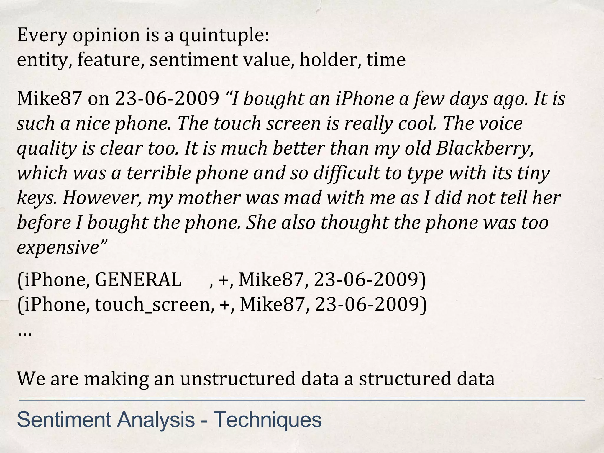 Every opinion is a quintuple:
entity, feature, sentiment value, holder, time
Mike87 on 23-06-2009 “I bought an iPhone a few days ago. It is
such a nice phone. The touch screen is really cool. The voice
quality is clear too. It is much better than my old Blackberry,
which was a terrible phone and so difficult to type with its tiny
keys. However, my mother was mad with me as I did not tell her
before I bought the phone. She also thought the phone was too
expensive”
Sentiment Analysis - Techniques
(iPhone, GENERAL , +, Mike87, 23-06-2009)
(iPhone, touch_screen, +, Mike87, 23-06-2009)
…
We are making an unstructured data a structured data
 