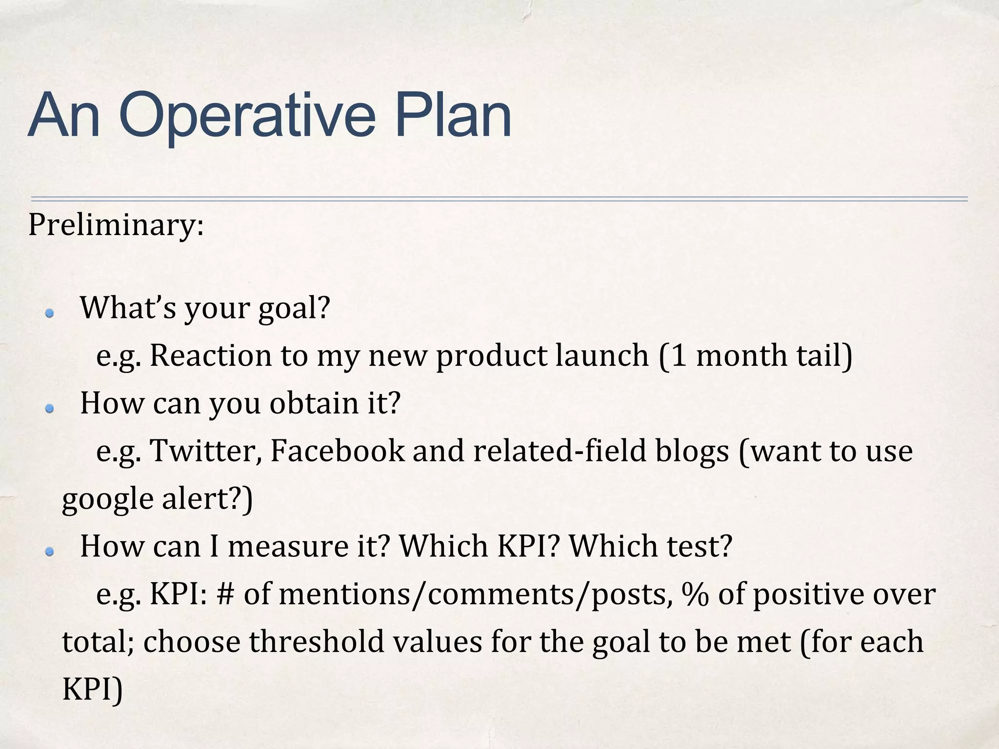 An Operative Plan
Preliminary:
What’s your goal?
e.g. Reaction to my new product launch (1 month tail)
How can you obtain it?
e.g. Twitter, Facebook and related-field blogs (want to use
google alert?)
How can I measure it? Which KPI? Which test?
e.g. KPI: # of mentions/comments/posts, % of positive over
total; choose threshold values for the goal to be met (for each
KPI)
 