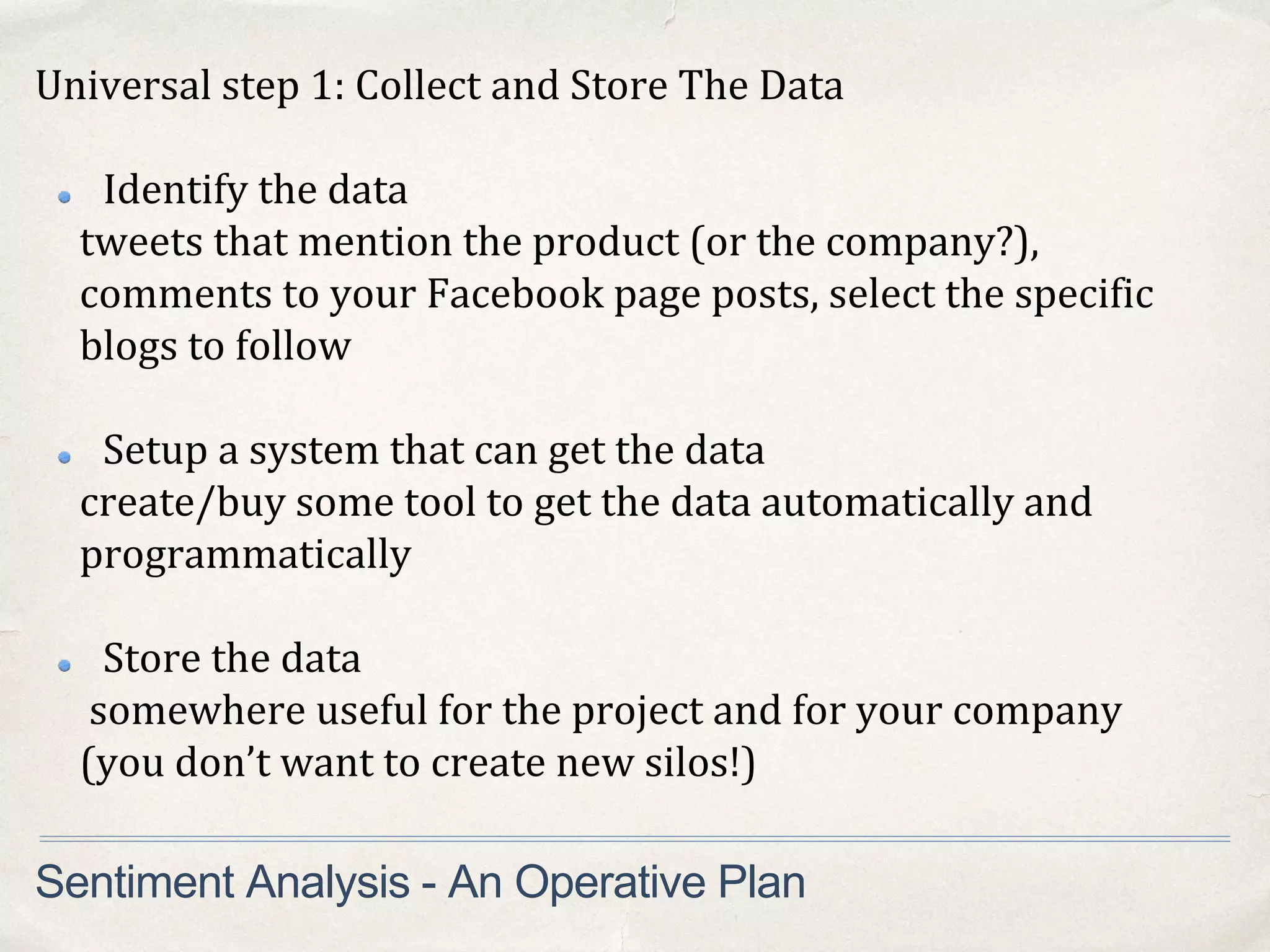 Universal step 1: Collect and Store The Data
Identify the data
tweets that mention the product (or the company?),
comments to your Facebook page posts, select the specific
blogs to follow
Setup a system that can get the data
create/buy some tool to get the data automatically and
programmatically
Store the data
somewhere useful for the project and for your company
(you don’t want to create new silos!)
Sentiment Analysis - An Operative Plan
 