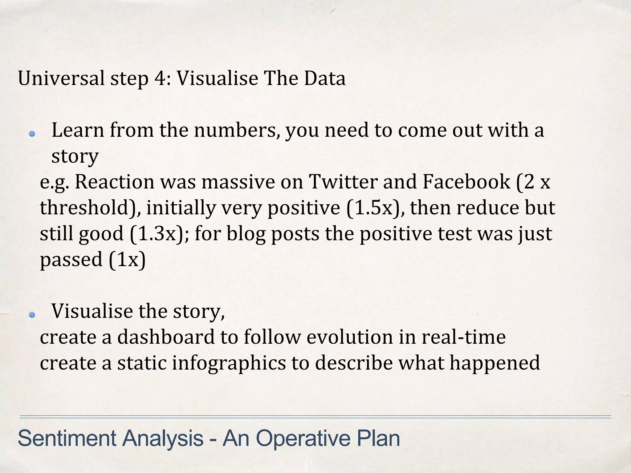 Universal step 4: Visualise The Data
Learn from the numbers, you need to come out with a
story
e.g. Reaction was massive on Twitter and Facebook (2 x
threshold), initially very positive (1.5x), then reduce but
still good (1.3x); for blog posts the positive test was just
passed (1x)
Visualise the story,
create a dashboard to follow evolution in real-time
create a static infographics to describe what happened
Sentiment Analysis - An Operative Plan
 