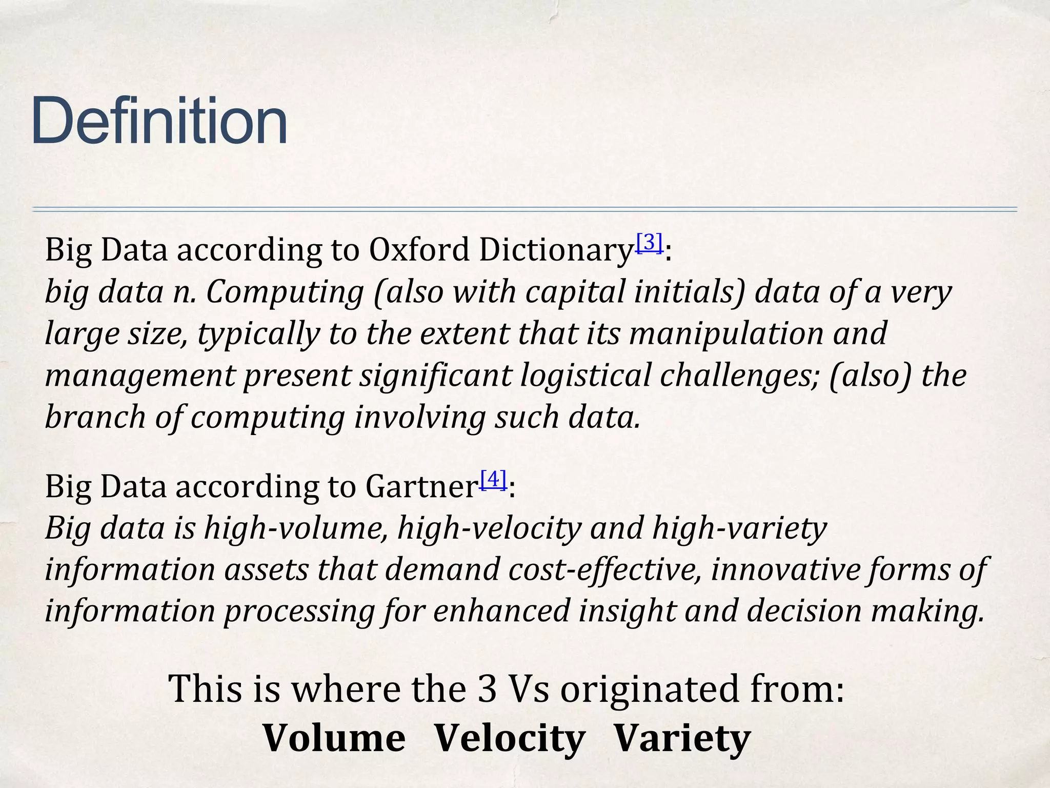 Definition
Big Data according to Oxford Dictionary[3]:
big data n. Computing (also with capital initials) data of a very
large size, typically to the extent that its manipulation and
management present significant logistical challenges; (also) the
branch of computing involving such data.
Big Data according to Gartner[4]:
Big data is high-volume, high-velocity and high-variety
information assets that demand cost-effective, innovative forms of
information processing for enhanced insight and decision making.
This is where the 3 Vs originated from:
Volume Velocity Variety
 