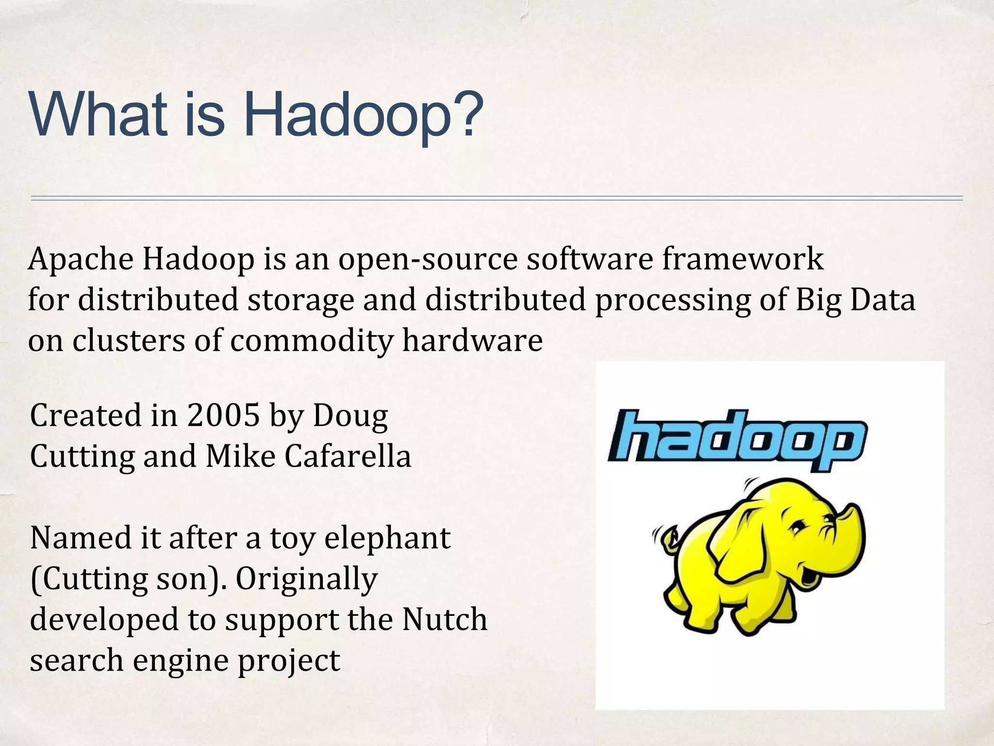 What is Hadoop?
Apache Hadoop is an open-source software framework
for distributed storage and distributed processing of Big Data
on clusters of commodity hardware
Created in 2005 by Doug
Cutting and Mike Cafarella
Named it after a toy elephant
(Cutting son). Originally
developed to support the Nutch
search engine project
 