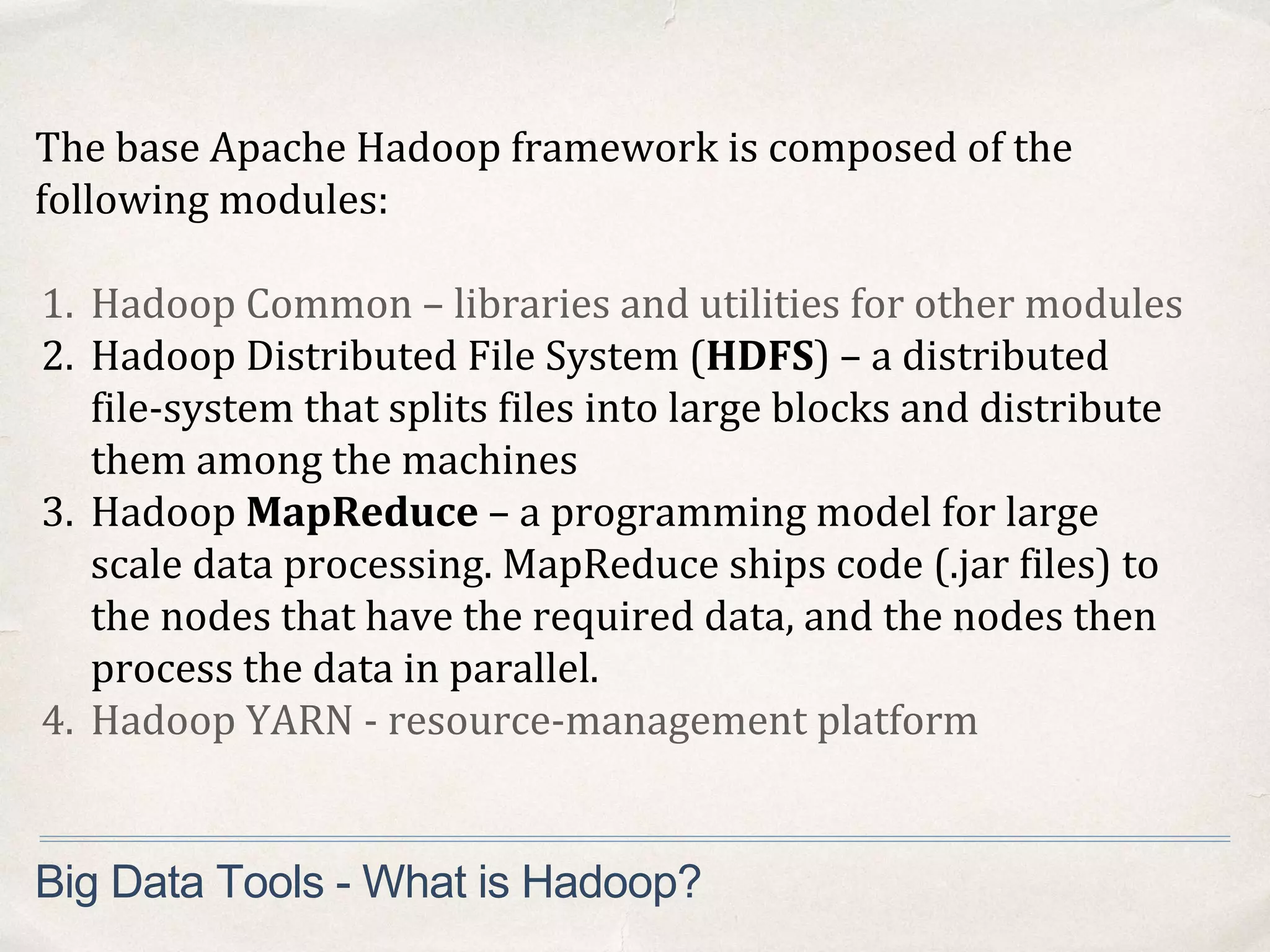 The base Apache Hadoop framework is composed of the
following modules:
1. Hadoop Common – libraries and utilities for other modules
2. Hadoop Distributed File System (HDFS) – a distributed
file-system that splits files into large blocks and distribute
them among the machines
3. Hadoop MapReduce – a programming model for large
scale data processing. MapReduce ships code (.jar files) to
the nodes that have the required data, and the nodes then
process the data in parallel.
4. Hadoop YARN - resource-management platform
Big Data Tools - What is Hadoop?
 