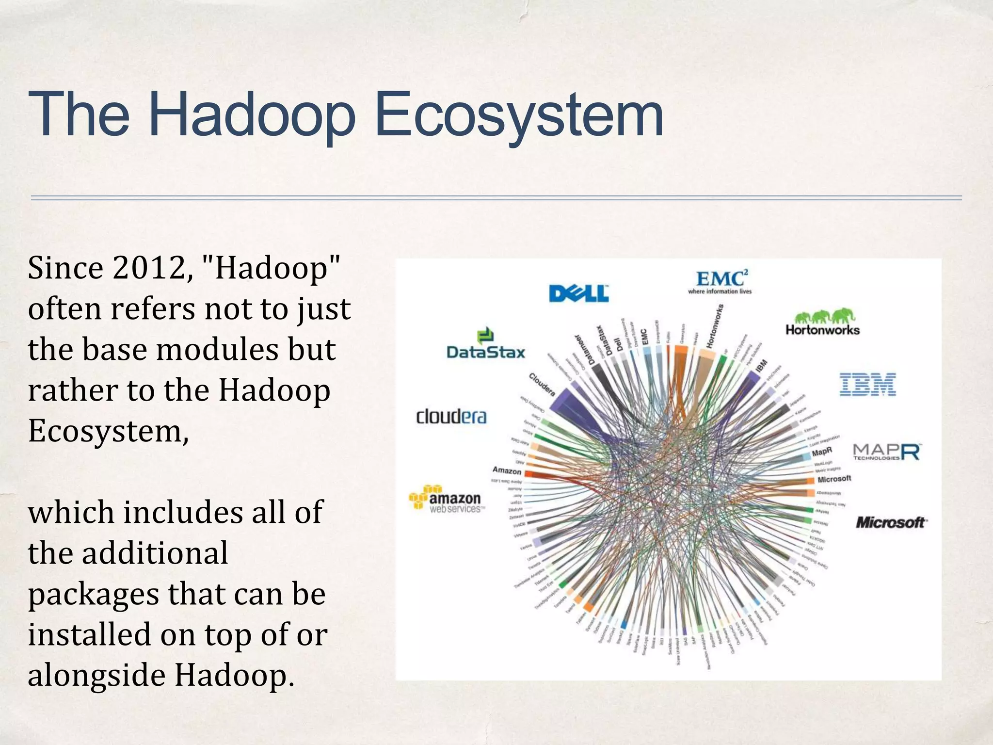 The Hadoop Ecosystem
Since 2012, "Hadoop"
often refers not to just
the base modules but
rather to the Hadoop
Ecosystem,
which includes all of
the additional
packages that can be
installed on top of or
alongside Hadoop.
 