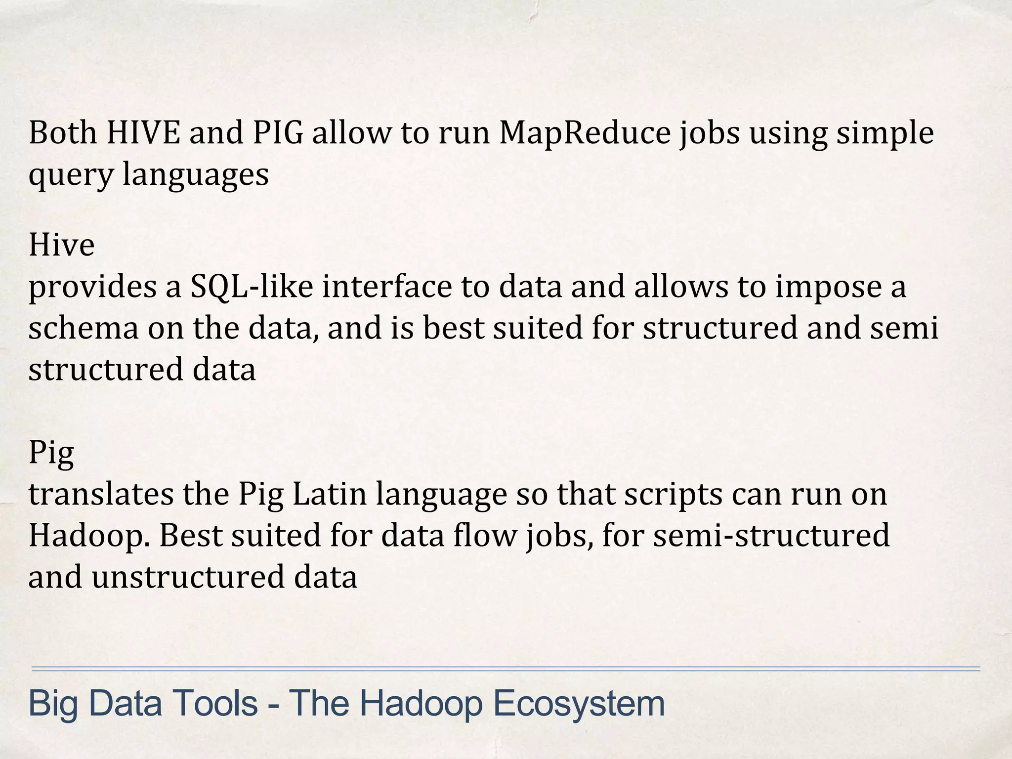 Both HIVE and PIG allow to run MapReduce jobs using simple
query languages
Big Data Tools - The Hadoop Ecosystem
Hive
provides a SQL-like interface to data and allows to impose a
schema on the data, and is best suited for structured and semi
structured data
Pig
translates the Pig Latin language so that scripts can run on
Hadoop. Best suited for data flow jobs, for semi-structured
and unstructured data
 