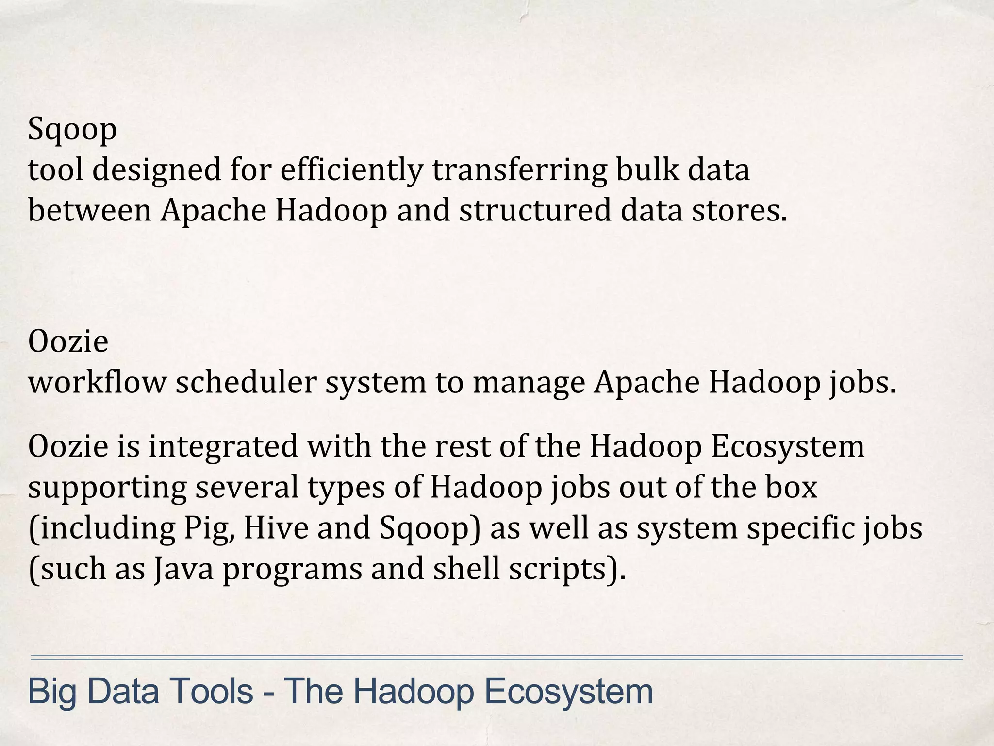 Sqoop
tool designed for efficiently transferring bulk data
between Apache Hadoop and structured data stores.
Big Data Tools - The Hadoop Ecosystem
Oozie
workflow scheduler system to manage Apache Hadoop jobs.
Oozie is integrated with the rest of the Hadoop Ecosystem
supporting several types of Hadoop jobs out of the box
(including Pig, Hive and Sqoop) as well as system specific jobs
(such as Java programs and shell scripts).
 
