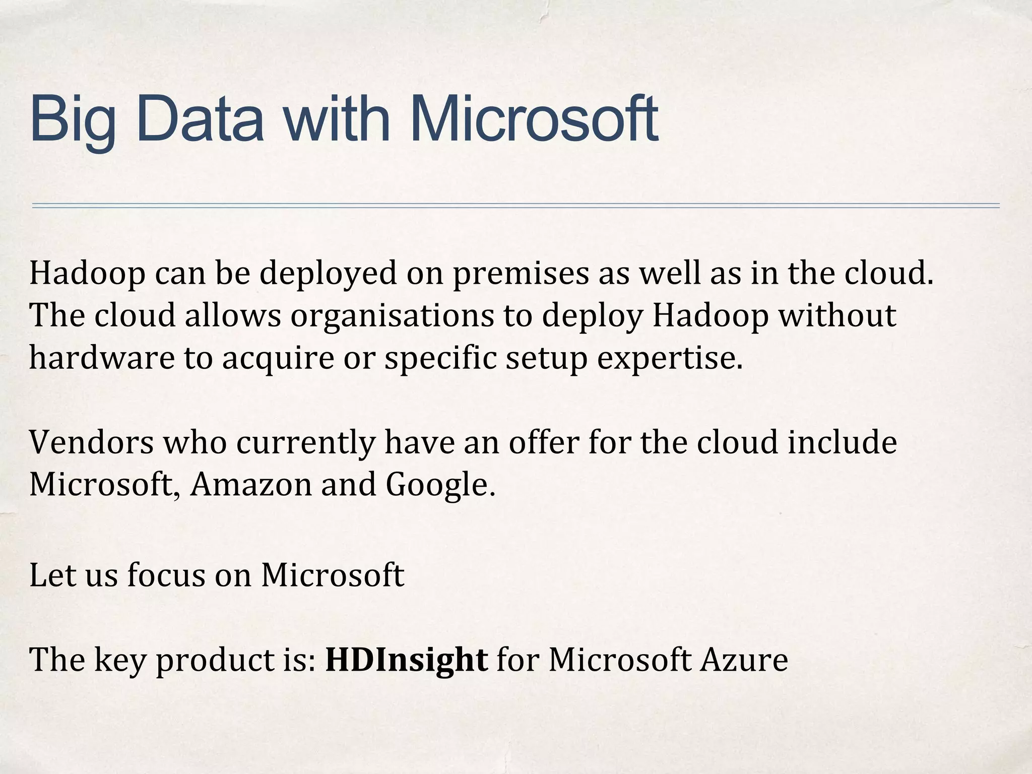 Big Data with Microsoft
Hadoop can be deployed on premises as well as in the cloud.
The cloud allows organisations to deploy Hadoop without
hardware to acquire or specific setup expertise.
Vendors who currently have an offer for the cloud include
Microsoft, Amazon and Google.
Let us focus on Microsoft
The key product is: HDInsight for Microsoft Azure
 
