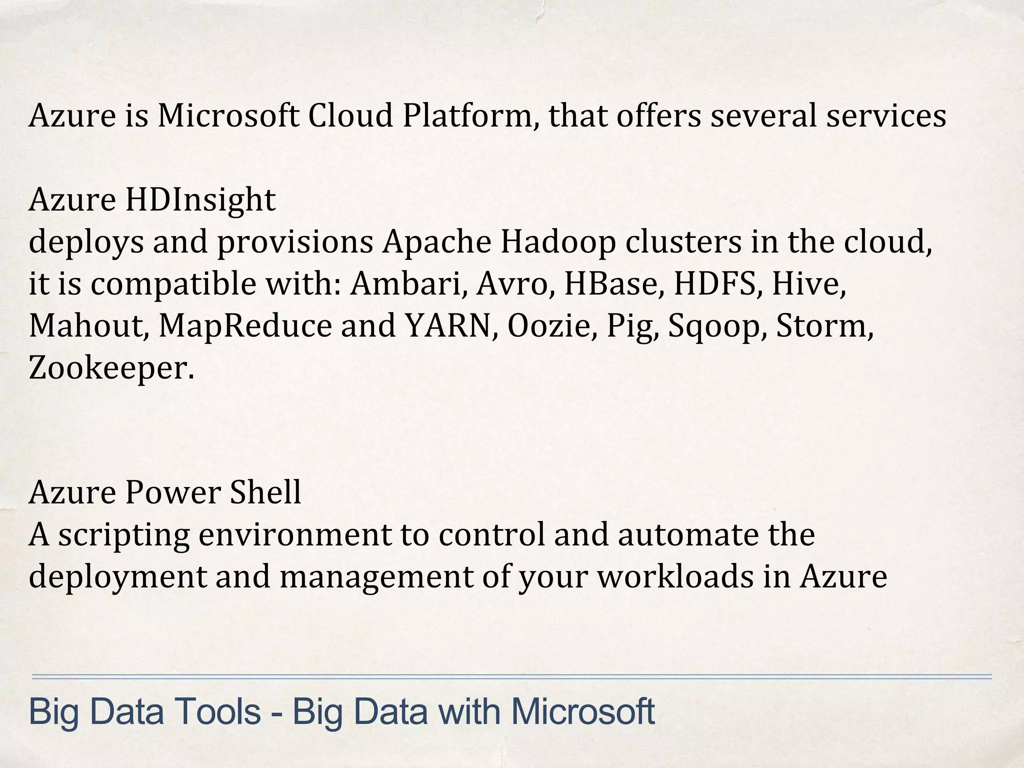 Big Data Tools - Big Data with Microsoft
Azure is Microsoft Cloud Platform, that offers several services
Azure HDInsight
deploys and provisions Apache Hadoop clusters in the cloud,
it is compatible with: Ambari, Avro, HBase, HDFS, Hive,
Mahout, MapReduce and YARN, Oozie, Pig, Sqoop, Storm,
Zookeeper.
Azure Power Shell
A scripting environment to control and automate the
deployment and management of your workloads in Azure
 