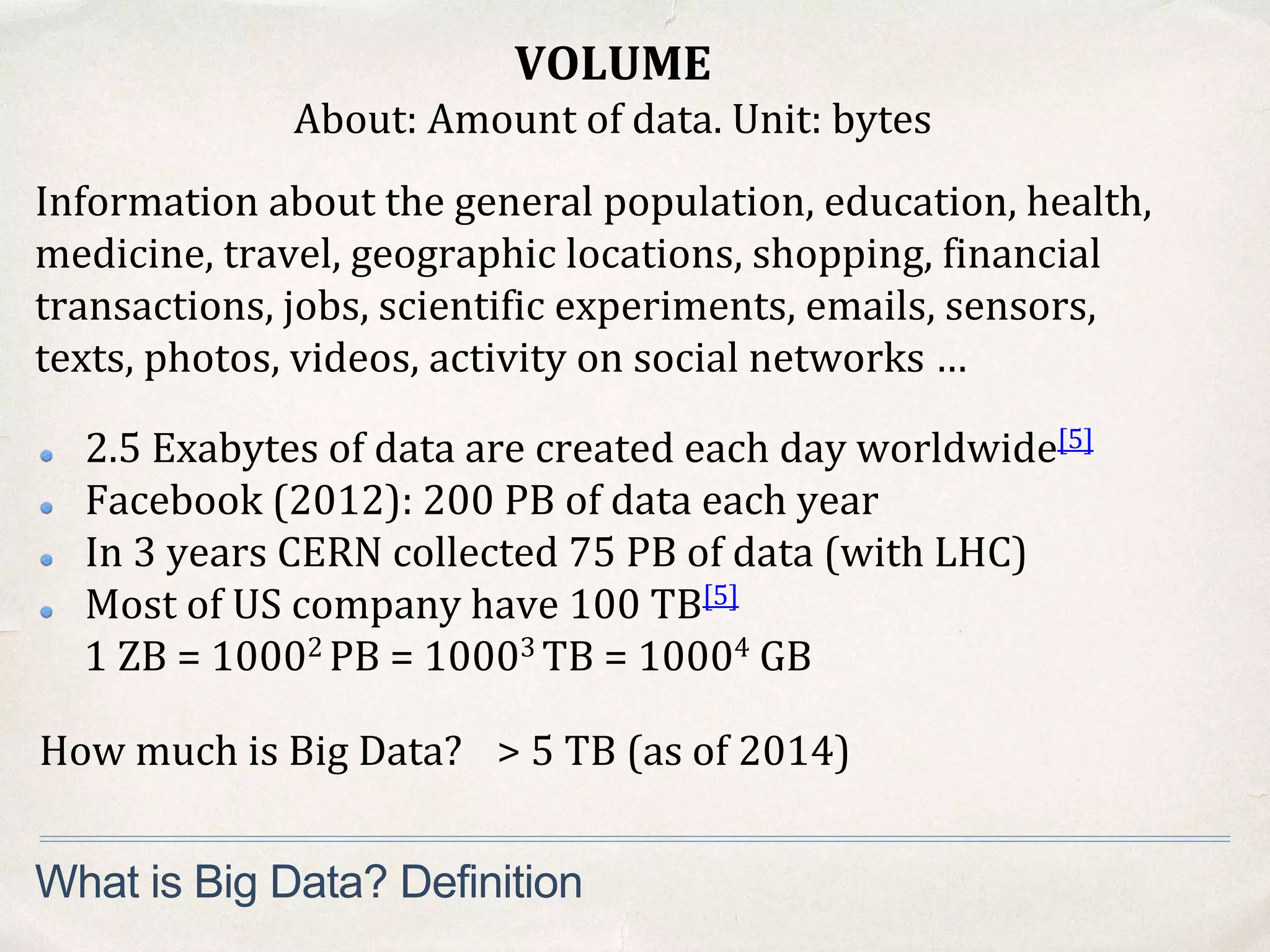 VOLUME
About: Amount of data. Unit: bytes
What is Big Data? Definition
Information about the general population, education, health,
medicine, travel, geographic locations, shopping, financial
transactions, jobs, scientific experiments, emails, sensors,
texts, photos, videos, activity on social networks …
2.5 Exabytes of data are created each day worldwide[5]
Facebook (2012): 200 PB of data each year
In 3 years CERN collected 75 PB of data (with LHC)
Most of US company have 100 TB[5]
1 ZB = 10002 PB = 10003 TB = 10004 GB
How much is Big Data? > 5 TB (as of 2014)
 