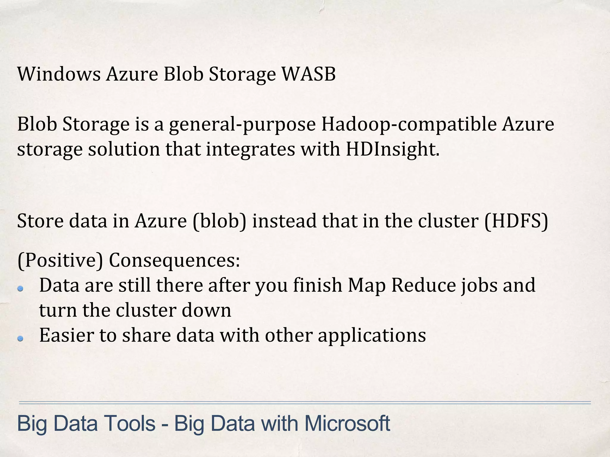 Big Data Tools - Big Data with Microsoft
Windows Azure Blob Storage WASB
Blob Storage is a general-purpose Hadoop-compatible Azure
storage solution that integrates with HDInsight.
Store data in Azure (blob) instead that in the cluster (HDFS)
(Positive) Consequences:
Data are still there after you finish Map Reduce jobs and
turn the cluster down
Easier to share data with other applications
 