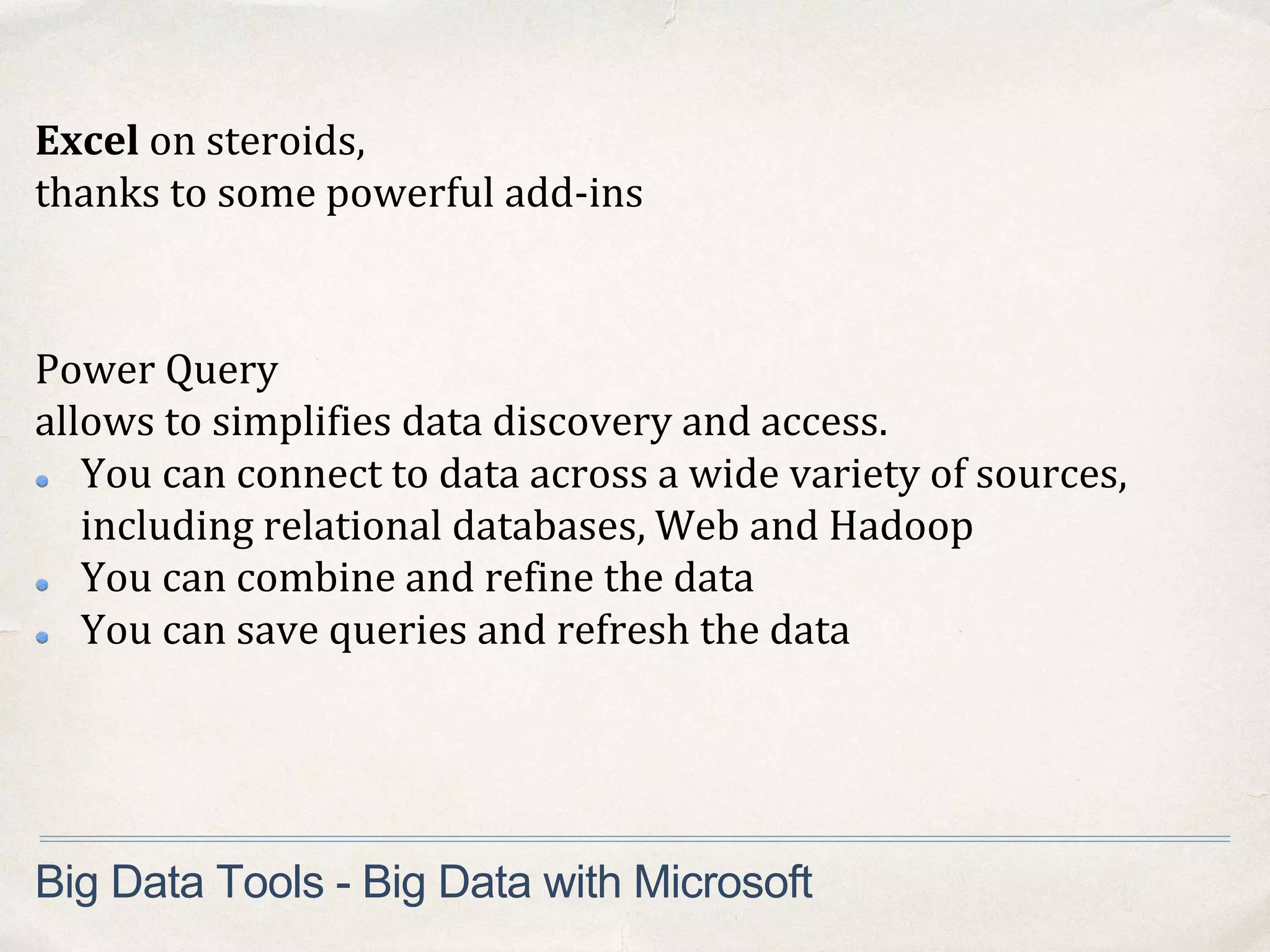 Big Data Tools - Big Data with Microsoft
Excel on steroids,
thanks to some powerful add-ins
Power Query
allows to simplifies data discovery and access.
You can connect to data across a wide variety of sources,
including relational databases, Web and Hadoop
You can combine and refine the data
You can save queries and refresh the data
 