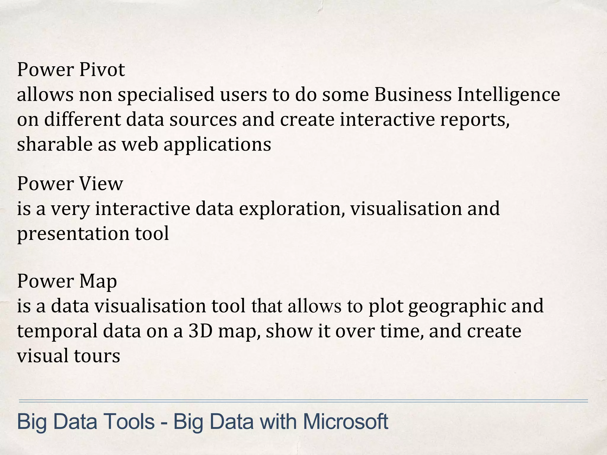 Big Data Tools - Big Data with Microsoft
Power Pivot
allows non specialised users to do some Business Intelligence
on different data sources and create interactive reports,
sharable as web applications
Power View
is a very interactive data exploration, visualisation and
presentation tool
Power Map
is a data visualisation tool that allows to plot geographic and
temporal data on a 3D map, show it over time, and create
visual tours
 