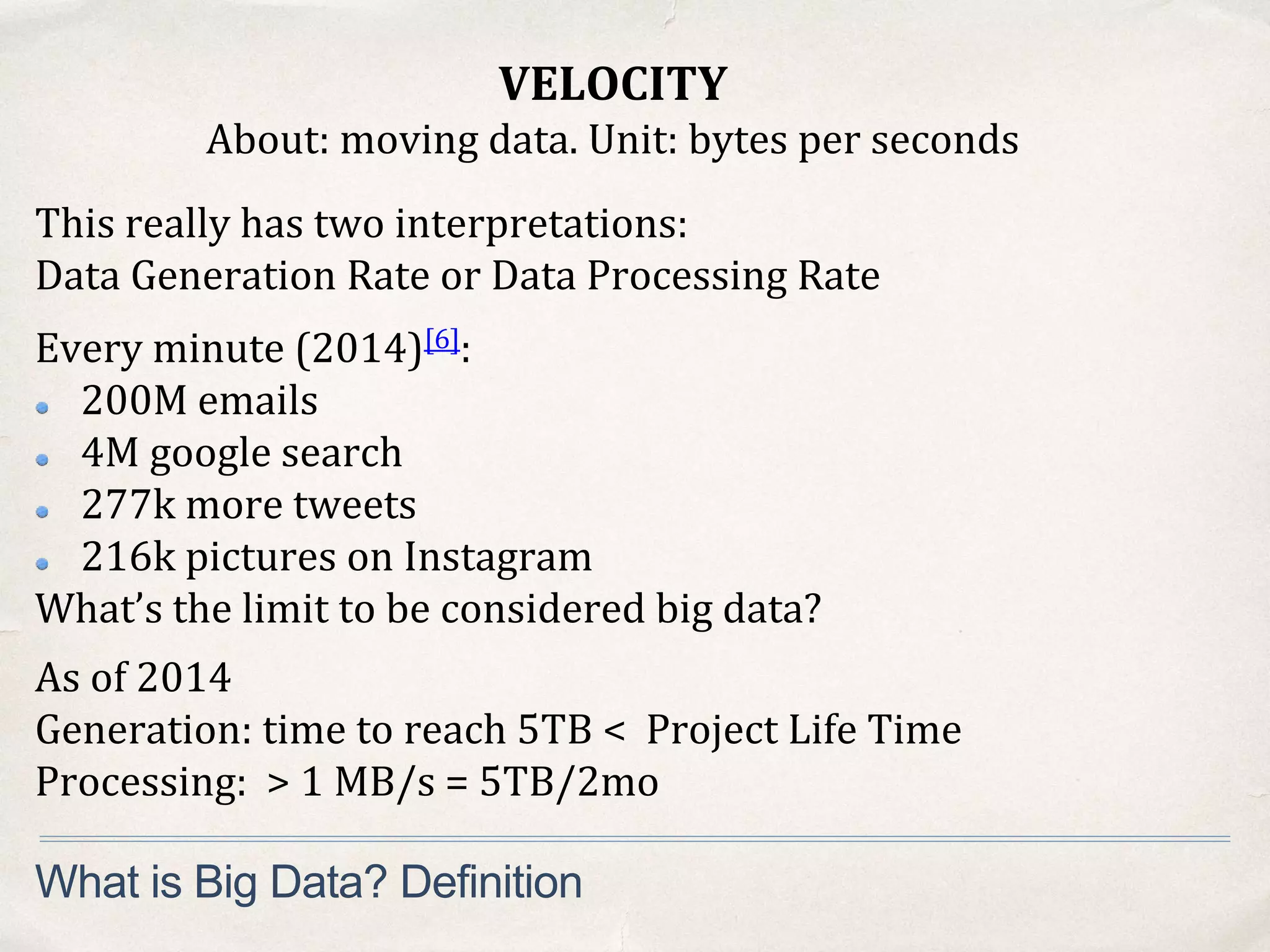 VELOCITY
About: moving data. Unit: bytes per seconds
What is Big Data? Definition
This really has two interpretations:
Data Generation Rate or Data Processing Rate
Every minute (2014)[6]:
200M emails
4M google search
277k more tweets
216k pictures on Instagram
What’s the limit to be considered big data?
As of 2014
Generation: time to reach 5TB < Project Life Time
Processing: > 1 MB/s = 5TB/2mo
 