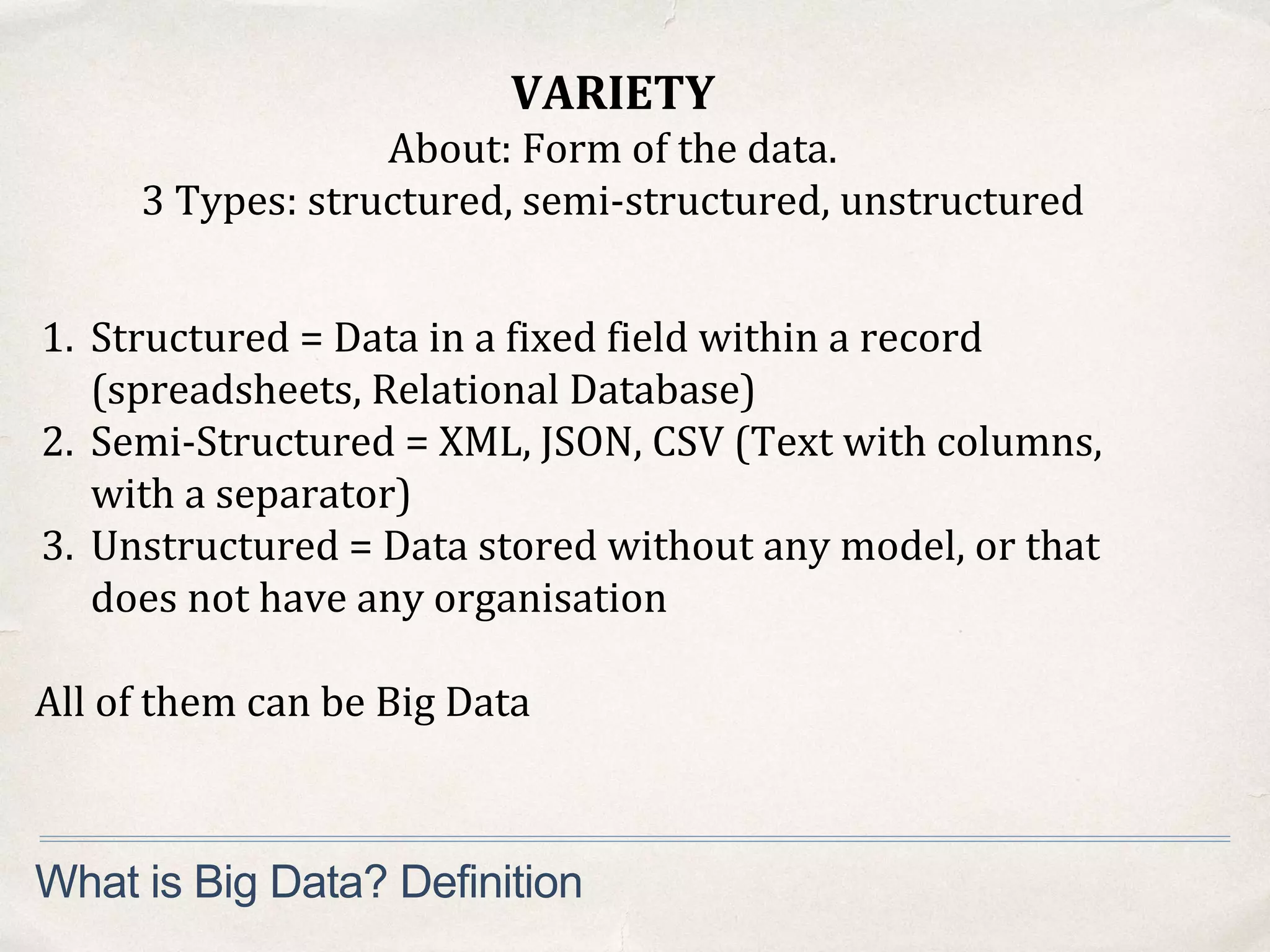 VARIETY
About: Form of the data.
3 Types: structured, semi-structured, unstructured
What is Big Data? Definition
1. Structured = Data in a fixed field within a record
(spreadsheets, Relational Database)
2. Semi-Structured = XML, JSON, CSV (Text with columns,
with a separator)
3. Unstructured = Data stored without any model, or that
does not have any organisation
All of them can be Big Data
 