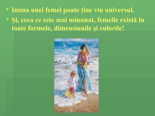Inima unei femei  poate ţine viu universul. Şi, ceea ce este mai minunat, f emeile exist ă   î n toate formele, dimensiunile  ş i culorile ! 