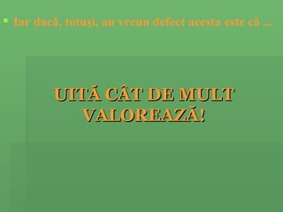 Iar dacă ,  totuşi ,  au vreun defect acesta este că ...   UITĂ CÂT DE MULT VALOREAZĂ! 