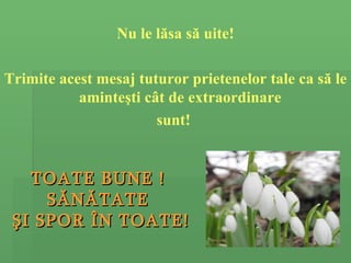 Nu le l ă sa s ă  uite! Trimite acest mesaj tuturor prietenelor tale ca s ă  le aminte ş ti c â t de extraordinare  sunt!  TOATE BUNE !  S Ă N Ă TATE  Ş I SPOR  Î N TOATE! 