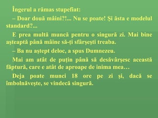 Î ngerul a  rămas stupefiat: –  Doar dou ă  m â ini? !...  Nu se poate!  Ş i  ă sta e modelul standard?... E prea mult ă  munc ă  pentru o singur ă  zi. Mai bine a ş teapt ă  p â n ă  m â ine s ă - ţ i sf â r ş e ş ti  treaba . –  Ba n u  a ş tept  deloc,  a  spus  Dumnezeu.  Mai am at â t de pu ţ in p â n ă  s ă  des ă v â r ş esc aceast ă  f ă ptur ă,  care e at â t de aproape de inim a mea … Deja poate munci 18 ore pe zi  şi, dacă se îmbolnăveşte,  se  vindecă  singur ă. 