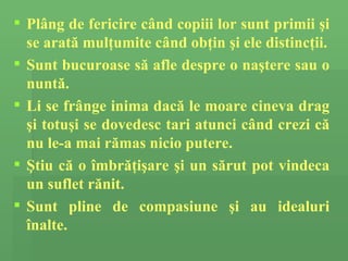 Pl â ng de fericire c â nd copiii lor  sunt primii   ş i  se arată mulţumite  c â nd ob ţ in  şi ele distincţii . Sunt  buc u roase   să  afl e  despre o na ş tere sau o nunt ă .  Li se fr â nge inima  dacă  le moare  cineva drag ş i totu ş i  se dovedesc  tari atunci c â nd cre zi  c ă  nu le-a mai r ă mas  nicio  putere.   Ş tiu c ă  o  î mbr ăţ i ş are  ş i un s ă rut pot vindeca  un suflet rănit .  Sunt pline de compasiune  ş i au idealuri  înalte. 