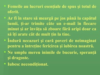 Femeile au lucruri esen ţ iale de spus  ş i totul de oferit.  Ar  fi în stare să  me a rg ă  pe jos  până la capătul lumii, ţi-ar trimite câte un e-mail în fiecare minut şi ar învăţa să zboare fără aripi doar ca să îţi arate  c â t de mult  ţ in la tine.  Î ndur ă  necazuri  ş i car ă   poveri de neimaginat   pentru a î ntre ţ in e  fericirea  şi iubirea noastră. Ne umplu mereu inimile de  bucurie, speran ţă   ş i dragoste.  Iubesc necondi ţ ionat. 