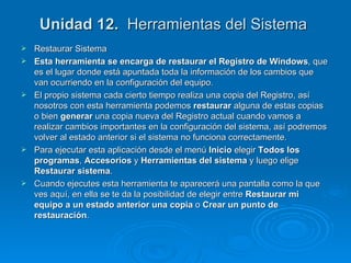 Unidad 12.   Herramientas del Sistema  Restaurar Sistema Esta herramienta se encarga de restaurar el Registro de Windows , que es el lugar donde está apuntada toda la información de los cambios que van ocurriendo en la configuración del equipo.  El propio sistema cada cierto tiempo realiza una copia del Registro, así nosotros con esta herramienta podemos  restaurar  alguna de estas copias o bien  generar  una copia nueva del Registro actual cuando vamos a realizar cambios importantes en la configuración del sistema, así podremos volver al estado anterior si el sistema no funciona correctamente. Para ejecutar esta aplicación desde el menú  Inicio  elegir  Todos los programas ,  Accesorios  y  Herramientas del sistema  y luego elige  Restaurar sistema . Cuando ejecutes esta herramienta te aparecerá una pantalla como la que ves aquí, en ella se te da la posibilidad de elegir entre  Restaurar mi equipo a un estado anterior una copia   o   Crear un punto de restauración . 