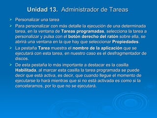 Unidad 13.   Administrador de Tareas  Personalizar una tarea Para personalizar con más detalle la ejecución de una determinada tarea, en la ventana de  Tareas programadas , selecciona la tarea a personalizar y pulsa con el  botón derecho del ratón  sobre ella, se abrirá una ventana en la que hay que seleccionar  Propiedades .  La pestaña  Tarea  muestra el  nombre de la aplicación  que se ejecutará con esta tarea, en nuestro caso es el desfragmentador de discos. De esta pestaña lo más importante a destacar es la casilla  Habilitada , al marcar esta casilla la tarea programada se puede decir que está activa, es decir, que cuando llegue el momento de ejecutarse lo hará mientras que si no está activada es como si la cancelaramos, por lo que no se ejecutará. 
