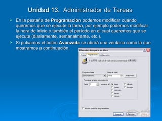 Unidad 13.   Administrador de Tareas  En la pestaña de  Programación  podemos modificar cuándo queremos que se ejecute la tarea, por ejemplo podemos modificar la hora de inicio o también el periodo en el cual queremos que se ejecute (diariamente, semanalmente, etc.). Si pulsamos el botón  Avanzada  se abrirá una ventana como la que mostramos a continuación. 