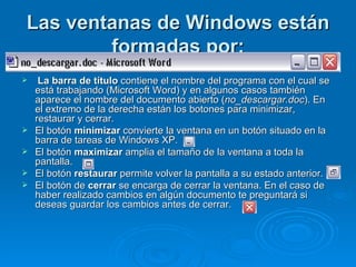 Las ventanas de Windows están formadas por: La barra de título  contiene el nombre del programa con el cual se está trabajando (Microsoft Word) y en algunos casos también aparece el nombre del documento abierto ( no_descargar.doc ). En el extremo de la derecha están los botones para minimizar, restaurar y cerrar.  El botón  minimizar  convierte la ventana en un botón situado en la barra de tareas de Windows XP. El botón  maximizar  amplia el tamaño de la ventana a toda la pantalla. El botón  restaurar  permite volver la pantalla a su estado anterior. El botón de  cerrar  se encarga de cerrar la ventana. En el caso de haber realizado cambios en algún documento te preguntará si deseas guardar los cambios antes de cerrar. 