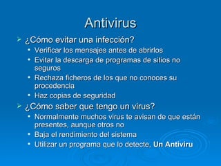 Antivirus ¿Cómo evitar una infección? Verificar los mensajes antes de abrirlos Evitar la descarga de programas de sitios no seguros Rechaza ficheros de los que no conoces su procedencia Haz copias de seguridad ¿Cómo saber que tengo un virus? Normalmente muchos virus te avisan de que están presentes, aunque otros no Baja el rendimiento del sistema Utilizar un programa que lo detecte,  Un Antiviru 