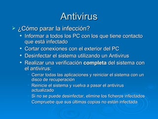 Antivirus ¿Cómo parar la infección? Informar a todos los PC con los que tiene contacto que está infectado Cortar conexiones con el exterior del PC Desinfectar el sistema utilizando un Antivirus Realizar una verificación  completa  del sistema con el antivirus: Cerrar todas las aplicaciones y reiniciar el sistema con un disco de recuperación Reinicie el sistema y vuelva a pasar el antivirus actualizado Si no se puede desinfectar, elimine los ficheros infectados Compruebe que sus últimas copias no están infectada 