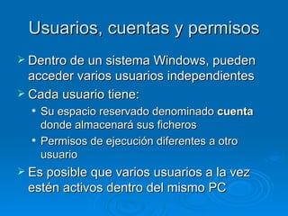 Usuarios, cuentas y permisos Dentro de un sistema Windows, pueden acceder varios usuarios independientes Cada usuario tiene: Su espacio reservado denominado  cuenta  donde almacenará sus ficheros Permisos de ejecución diferentes a otro usuario Es posible que varios usuarios a la vez estén activos dentro del mismo PC 