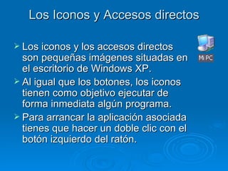 Los Iconos y Accesos directos Los iconos y los accesos directos son pequeñas imágenes situadas en el escritorio de Windows XP. Al igual que los botones, los iconos tienen como objetivo ejecutar de forma inmediata algún programa. Para arrancar la aplicación asociada tienes que hacer un doble clic con el botón izquierdo del ratón.  