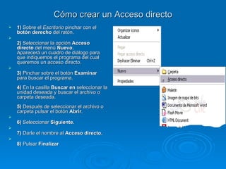 Cómo crear un Acceso directo 1)  Sobre el  Escritorio  pinchar con el  botón derecho  del ratón.  2)  Seleccionar la opción  Acceso directo  del menú  Nuevo.   Aparecerá un cuadro de diálogo para que indiquemos el programa del cual queremos un acceso directo. 3)  Pinchar sobre el botón  Examinar  para buscar el programa. 4)  En la casilla  Buscar en  seleccionar la unidad deseada y buscar el archivo o carpeta deseada.  5)  Después de seleccionar el archivo o carpeta pulsar el botón  Abrir .  6)  Seleccionar  Siguiente.  7)  Darle el nombre al  Acceso directo. 8)  Pulsar  Finalizar 