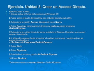 Ejercicio. Unidad 3. Crear un Acceso Directo. Ejercicio paso a paso. 1  Sitúate sobre el fondo del escritorio deWindows XP. 2  Pulsa sobre el fondo del escritorio con el botón derecho del ratón. 3  Selecciona la opción  Acceso directo  del menú  Nuevo . 4  Pulsa  Examinar  para buscar el Archivo de  msimn.exe  del programa  OutlookExpress. 5  Selecciona la unidad donde tenemos instalado el Sistema Operativo, en nuestro caso es la unidad  c. 6  Ir abriendo carpetas hasta encontrar el archivo msimn.exe, nuestro archivo se encuentra situado en  c :/Archivos de Programas/OutlookExpress/ 7  Pulsa  Abrir. 8  Pulsa  Siguiente. 9  Cámbiale el nombre y ponle  Mi Outlook Express. 10  Pulsa  Finalizar. Ya hemos creado un  acceso directo  a OutlookExpress. 