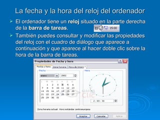 La fecha y la hora del reloj del ordenador El ordenador tiene un  reloj  situado en la parte derecha de la  barra de tareas . También puedes consultar y modificar las propiedades del reloj con el cuadro de diálogo que aparece a continuación y que aparece al hacer doble clic sobre la hora de la barra de tareas. 