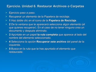 Ejercicio. Unidad 6. Restaurar Archivos o Carpetas Ejercicio paso a paso. Recuperar un elemento de la Papelera de reciclaje. 1  Haz doble clic en el icono de la  Papelera de Reciclaje . 2  De la ventana que te aparecerá selecciona algún elemento (el que quieres recuperar). En el caso de no tener ninguno crea un documento y después eliminalo. 3  Apúntate en un papel  la ruta completa  que aparece al lado del nombre del elemento seleccionado. 4  Selecciona la opción  Recuperar este archivo  del panel de la izquierda. 5  Busca en la ruta que te has apuntado el elemento que restauraste. 
