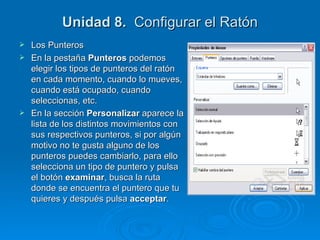 Unidad 8.   Configurar el Ratón Los Punteros En la pestaña  Punteros  podemos elegir los tipos de punteros del ratón en cada momento, cuando lo mueves, cuando está ocupado, cuando seleccionas, etc. En la sección  Personalizar  aparece la lista de los distintos movimientos con sus respectivos punteros, si por algún motivo no te gusta alguno de los punteros puedes cambiarlo, para ello selecciona un tipo de puntero y pulsa el botón  examinar , busca la ruta donde se encuentra el puntero que tu quieres y después pulsa  acceptar . 