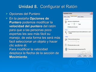 Unidad 8.   Configurar el Ratón Opciones del Puntero En la pestaña  Opciones de Puntero  podemos modificar la  velocidad del puntero  del ratón para que a las personas poco expertas les sea más fácil su manejo, de esta forma les será más facil seleccionar un objeto y hacer clic sobre él. Para modificar la velocidad desplaza la flecha de la sección de  Movimiento .  